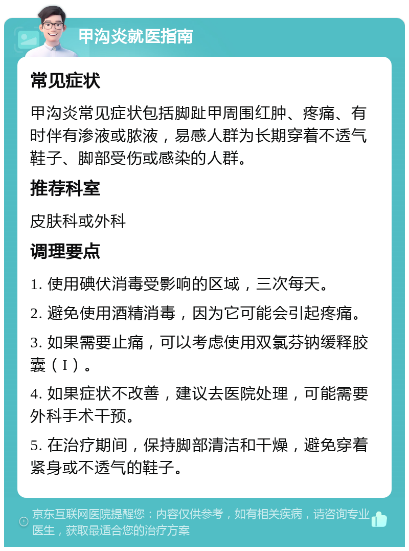 甲沟炎就医指南 常见症状 甲沟炎常见症状包括脚趾甲周围红肿、疼痛、有时伴有渗液或脓液，易感人群为长期穿着不透气鞋子、脚部受伤或感染的人群。 推荐科室 皮肤科或外科 调理要点 1. 使用碘伏消毒受影响的区域，三次每天。 2. 避免使用酒精消毒，因为它可能会引起疼痛。 3. 如果需要止痛，可以考虑使用双氯芬钠缓释胶囊（I）。 4. 如果症状不改善，建议去医院处理，可能需要外科手术干预。 5. 在治疗期间，保持脚部清洁和干燥，避免穿着紧身或不透气的鞋子。