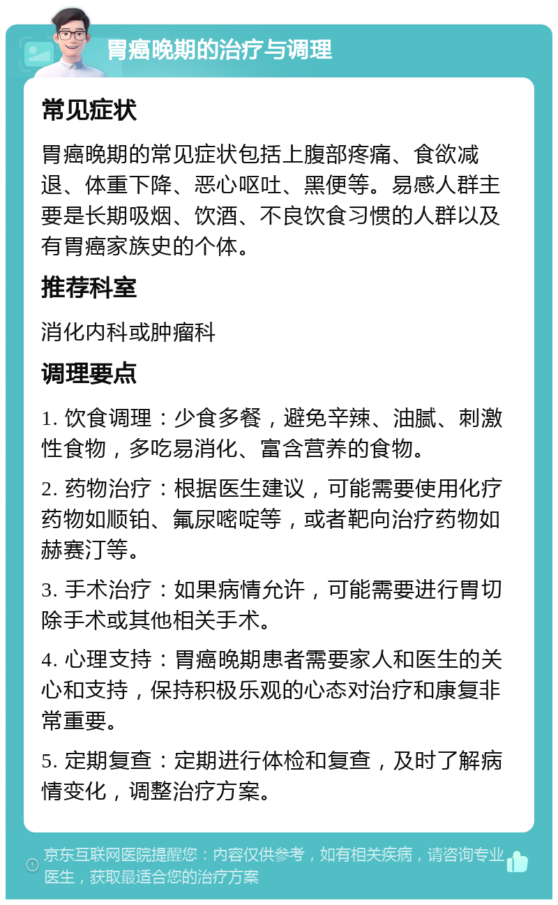 胃癌晚期的治疗与调理 常见症状 胃癌晚期的常见症状包括上腹部疼痛、食欲减退、体重下降、恶心呕吐、黑便等。易感人群主要是长期吸烟、饮酒、不良饮食习惯的人群以及有胃癌家族史的个体。 推荐科室 消化内科或肿瘤科 调理要点 1. 饮食调理：少食多餐，避免辛辣、油腻、刺激性食物，多吃易消化、富含营养的食物。 2. 药物治疗：根据医生建议，可能需要使用化疗药物如顺铂、氟尿嘧啶等，或者靶向治疗药物如赫赛汀等。 3. 手术治疗：如果病情允许，可能需要进行胃切除手术或其他相关手术。 4. 心理支持：胃癌晚期患者需要家人和医生的关心和支持，保持积极乐观的心态对治疗和康复非常重要。 5. 定期复查：定期进行体检和复查，及时了解病情变化，调整治疗方案。