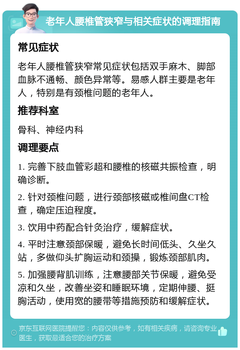 老年人腰椎管狭窄与相关症状的调理指南 常见症状 老年人腰椎管狭窄常见症状包括双手麻木、脚部血脉不通畅、颜色异常等。易感人群主要是老年人，特别是有颈椎问题的老年人。 推荐科室 骨科、神经内科 调理要点 1. 完善下肢血管彩超和腰椎的核磁共振检查，明确诊断。 2. 针对颈椎问题，进行颈部核磁或椎间盘CT检查，确定压迫程度。 3. 饮用中药配合针灸治疗，缓解症状。 4. 平时注意颈部保暖，避免长时间低头、久坐久站，多做仰头扩胸运动和颈操，锻炼颈部肌肉。 5. 加强腰背肌训练，注意腰部关节保暖，避免受凉和久坐，改善坐姿和睡眠环境，定期伸腰、挺胸活动，使用宽的腰带等措施预防和缓解症状。