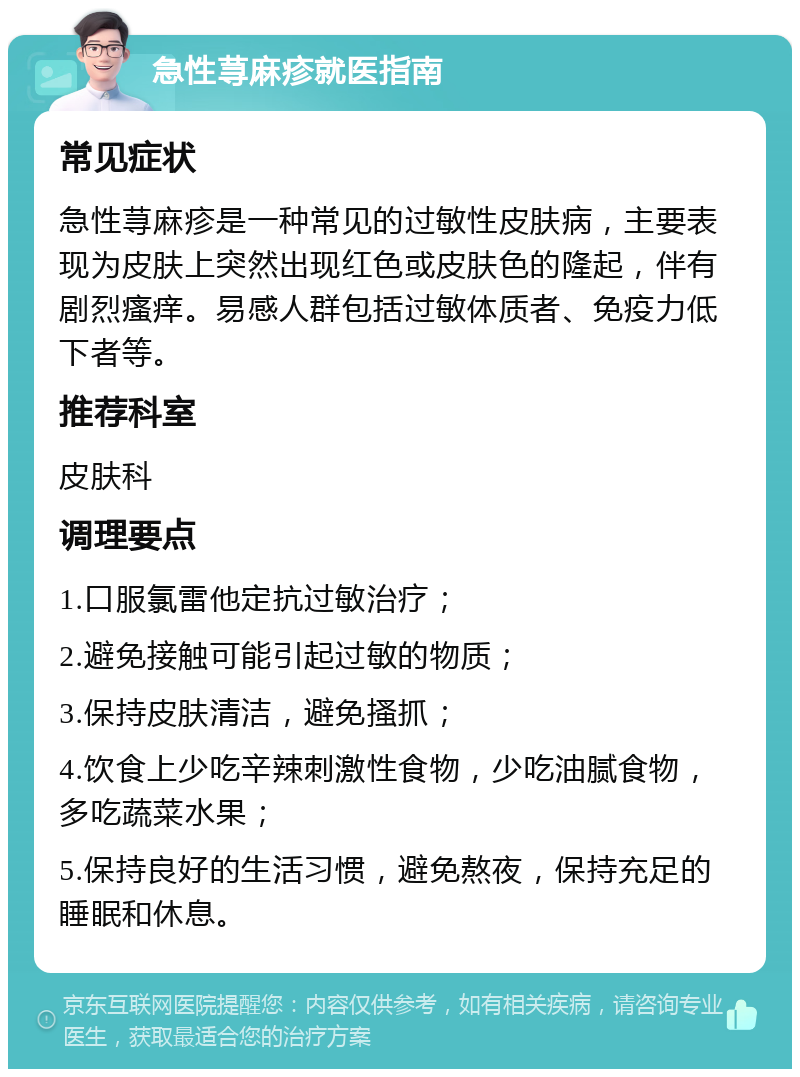 急性荨麻疹就医指南 常见症状 急性荨麻疹是一种常见的过敏性皮肤病，主要表现为皮肤上突然出现红色或皮肤色的隆起，伴有剧烈瘙痒。易感人群包括过敏体质者、免疫力低下者等。 推荐科室 皮肤科 调理要点 1.口服氯雷他定抗过敏治疗； 2.避免接触可能引起过敏的物质； 3.保持皮肤清洁，避免搔抓； 4.饮食上少吃辛辣刺激性食物，少吃油腻食物，多吃蔬菜水果； 5.保持良好的生活习惯，避免熬夜，保持充足的睡眠和休息。