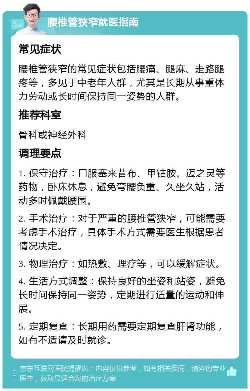 腰椎管狭窄就医指南 常见症状 腰椎管狭窄的常见症状包括腰痛、腿麻、走路腿疼等，多见于中老年人群，尤其是长期从事重体力劳动或长时间保持同一姿势的人群。 推荐科室 骨科或神经外科 调理要点 1. 保守治疗：口服塞来昔布、甲钴胺、迈之灵等药物，卧床休息，避免弯腰负重、久坐久站，活动多时佩戴腰围。 2. 手术治疗：对于严重的腰椎管狭窄，可能需要考虑手术治疗，具体手术方式需要医生根据患者情况决定。 3. 物理治疗：如热敷、理疗等，可以缓解症状。 4. 生活方式调整：保持良好的坐姿和站姿，避免长时间保持同一姿势，定期进行适量的运动和伸展。 5. 定期复查：长期用药需要定期复查肝肾功能，如有不适请及时就诊。