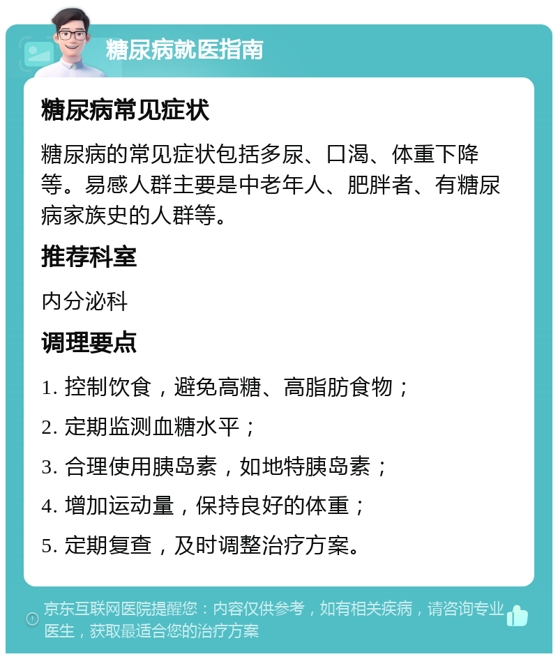 糖尿病就医指南 糖尿病常见症状 糖尿病的常见症状包括多尿、口渴、体重下降等。易感人群主要是中老年人、肥胖者、有糖尿病家族史的人群等。 推荐科室 内分泌科 调理要点 1. 控制饮食，避免高糖、高脂肪食物； 2. 定期监测血糖水平； 3. 合理使用胰岛素，如地特胰岛素； 4. 增加运动量，保持良好的体重； 5. 定期复查，及时调整治疗方案。