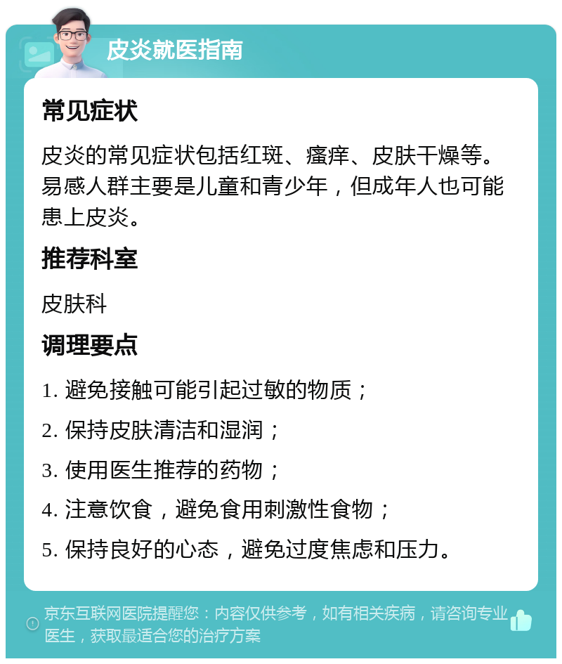 皮炎就医指南 常见症状 皮炎的常见症状包括红斑、瘙痒、皮肤干燥等。易感人群主要是儿童和青少年，但成年人也可能患上皮炎。 推荐科室 皮肤科 调理要点 1. 避免接触可能引起过敏的物质； 2. 保持皮肤清洁和湿润； 3. 使用医生推荐的药物； 4. 注意饮食，避免食用刺激性食物； 5. 保持良好的心态，避免过度焦虑和压力。