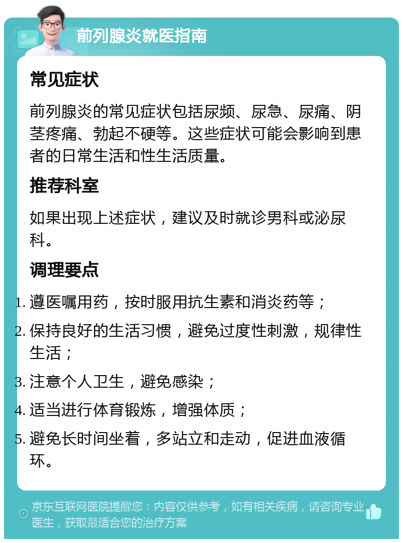 前列腺炎就医指南 常见症状 前列腺炎的常见症状包括尿频、尿急、尿痛、阴茎疼痛、勃起不硬等。这些症状可能会影响到患者的日常生活和性生活质量。 推荐科室 如果出现上述症状，建议及时就诊男科或泌尿科。 调理要点 遵医嘱用药，按时服用抗生素和消炎药等； 保持良好的生活习惯，避免过度性刺激，规律性生活； 注意个人卫生，避免感染； 适当进行体育锻炼，增强体质； 避免长时间坐着，多站立和走动，促进血液循环。