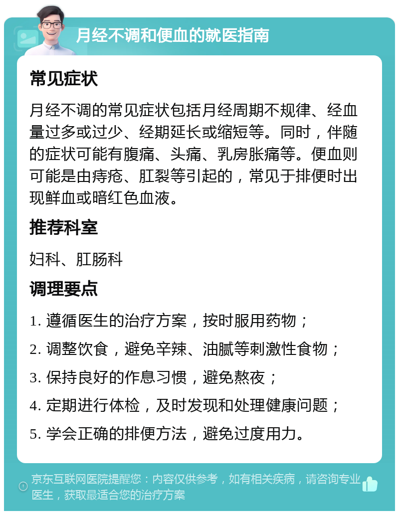 月经不调和便血的就医指南 常见症状 月经不调的常见症状包括月经周期不规律、经血量过多或过少、经期延长或缩短等。同时，伴随的症状可能有腹痛、头痛、乳房胀痛等。便血则可能是由痔疮、肛裂等引起的，常见于排便时出现鲜血或暗红色血液。 推荐科室 妇科、肛肠科 调理要点 1. 遵循医生的治疗方案，按时服用药物； 2. 调整饮食，避免辛辣、油腻等刺激性食物； 3. 保持良好的作息习惯，避免熬夜； 4. 定期进行体检，及时发现和处理健康问题； 5. 学会正确的排便方法，避免过度用力。