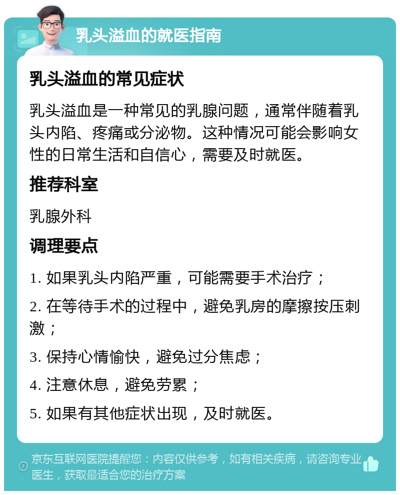 乳头溢血的就医指南 乳头溢血的常见症状 乳头溢血是一种常见的乳腺问题，通常伴随着乳头内陷、疼痛或分泌物。这种情况可能会影响女性的日常生活和自信心，需要及时就医。 推荐科室 乳腺外科 调理要点 1. 如果乳头内陷严重，可能需要手术治疗； 2. 在等待手术的过程中，避免乳房的摩擦按压刺激； 3. 保持心情愉快，避免过分焦虑； 4. 注意休息，避免劳累； 5. 如果有其他症状出现，及时就医。