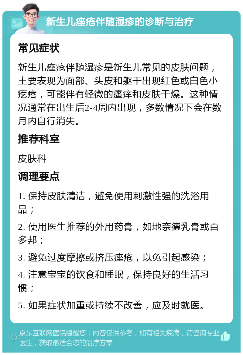 新生儿痤疮伴随湿疹的诊断与治疗 常见症状 新生儿痤疮伴随湿疹是新生儿常见的皮肤问题，主要表现为面部、头皮和躯干出现红色或白色小疙瘩，可能伴有轻微的瘙痒和皮肤干燥。这种情况通常在出生后2-4周内出现，多数情况下会在数月内自行消失。 推荐科室 皮肤科 调理要点 1. 保持皮肤清洁，避免使用刺激性强的洗浴用品； 2. 使用医生推荐的外用药膏，如地奈德乳膏或百多邦； 3. 避免过度摩擦或挤压痤疮，以免引起感染； 4. 注意宝宝的饮食和睡眠，保持良好的生活习惯； 5. 如果症状加重或持续不改善，应及时就医。