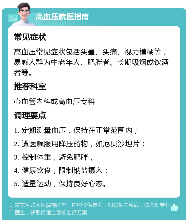 高血压就医指南 常见症状 高血压常见症状包括头晕、头痛、视力模糊等，易感人群为中老年人、肥胖者、长期吸烟或饮酒者等。 推荐科室 心血管内科或高血压专科 调理要点 1. 定期测量血压，保持在正常范围内； 2. 遵医嘱服用降压药物，如厄贝沙坦片； 3. 控制体重，避免肥胖； 4. 健康饮食，限制钠盐摄入； 5. 适量运动，保持良好心态。