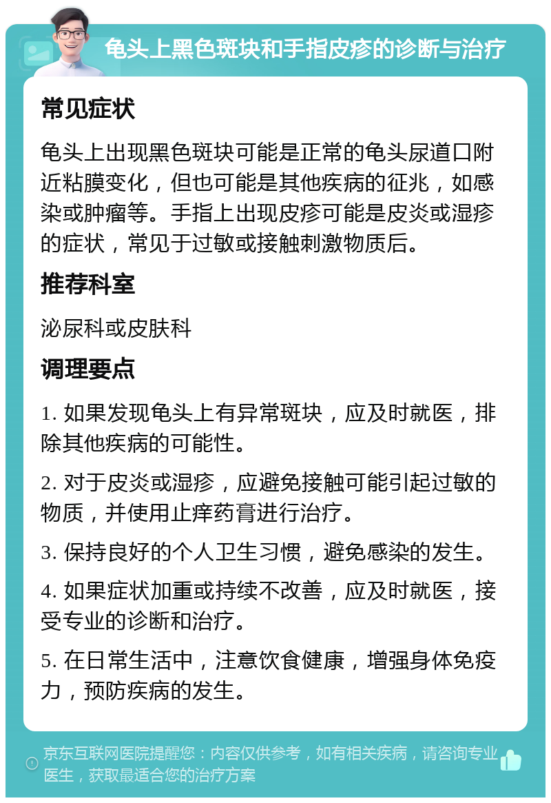 龟头上黑色斑块和手指皮疹的诊断与治疗 常见症状 龟头上出现黑色斑块可能是正常的龟头尿道口附近粘膜变化，但也可能是其他疾病的征兆，如感染或肿瘤等。手指上出现皮疹可能是皮炎或湿疹的症状，常见于过敏或接触刺激物质后。 推荐科室 泌尿科或皮肤科 调理要点 1. 如果发现龟头上有异常斑块，应及时就医，排除其他疾病的可能性。 2. 对于皮炎或湿疹，应避免接触可能引起过敏的物质，并使用止痒药膏进行治疗。 3. 保持良好的个人卫生习惯，避免感染的发生。 4. 如果症状加重或持续不改善，应及时就医，接受专业的诊断和治疗。 5. 在日常生活中，注意饮食健康，增强身体免疫力，预防疾病的发生。