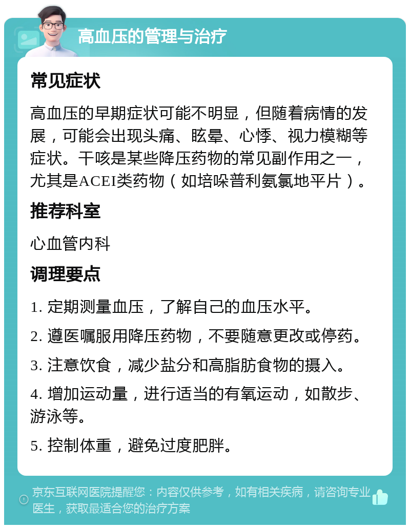 高血压的管理与治疗 常见症状 高血压的早期症状可能不明显，但随着病情的发展，可能会出现头痛、眩晕、心悸、视力模糊等症状。干咳是某些降压药物的常见副作用之一，尤其是ACEI类药物（如培哚普利氨氯地平片）。 推荐科室 心血管内科 调理要点 1. 定期测量血压，了解自己的血压水平。 2. 遵医嘱服用降压药物，不要随意更改或停药。 3. 注意饮食，减少盐分和高脂肪食物的摄入。 4. 增加运动量，进行适当的有氧运动，如散步、游泳等。 5. 控制体重，避免过度肥胖。