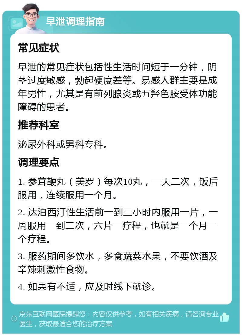 早泄调理指南 常见症状 早泄的常见症状包括性生活时间短于一分钟，阴茎过度敏感，勃起硬度差等。易感人群主要是成年男性，尤其是有前列腺炎或五羟色胺受体功能障碍的患者。 推荐科室 泌尿外科或男科专科。 调理要点 1. 参茸鞭丸（美罗）每次10丸，一天二次，饭后服用，连续服用一个月。 2. 达泊西汀性生活前一到三小时内服用一片，一周服用一到二次，六片一疗程，也就是一个月一个疗程。 3. 服药期间多饮水，多食蔬菜水果，不要饮酒及辛辣刺激性食物。 4. 如果有不适，应及时线下就诊。