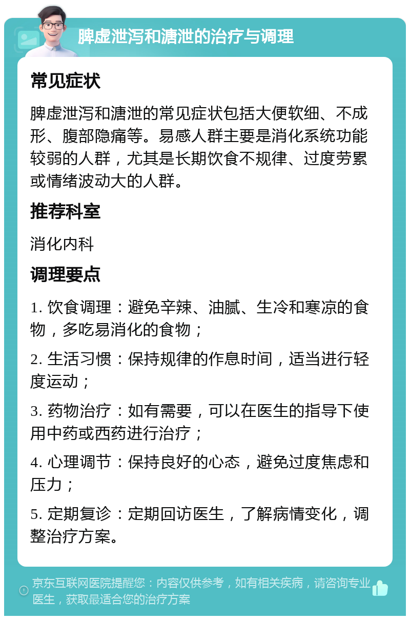 脾虚泄泻和溏泄的治疗与调理 常见症状 脾虚泄泻和溏泄的常见症状包括大便软细、不成形、腹部隐痛等。易感人群主要是消化系统功能较弱的人群，尤其是长期饮食不规律、过度劳累或情绪波动大的人群。 推荐科室 消化内科 调理要点 1. 饮食调理：避免辛辣、油腻、生冷和寒凉的食物，多吃易消化的食物； 2. 生活习惯：保持规律的作息时间，适当进行轻度运动； 3. 药物治疗：如有需要，可以在医生的指导下使用中药或西药进行治疗； 4. 心理调节：保持良好的心态，避免过度焦虑和压力； 5. 定期复诊：定期回访医生，了解病情变化，调整治疗方案。