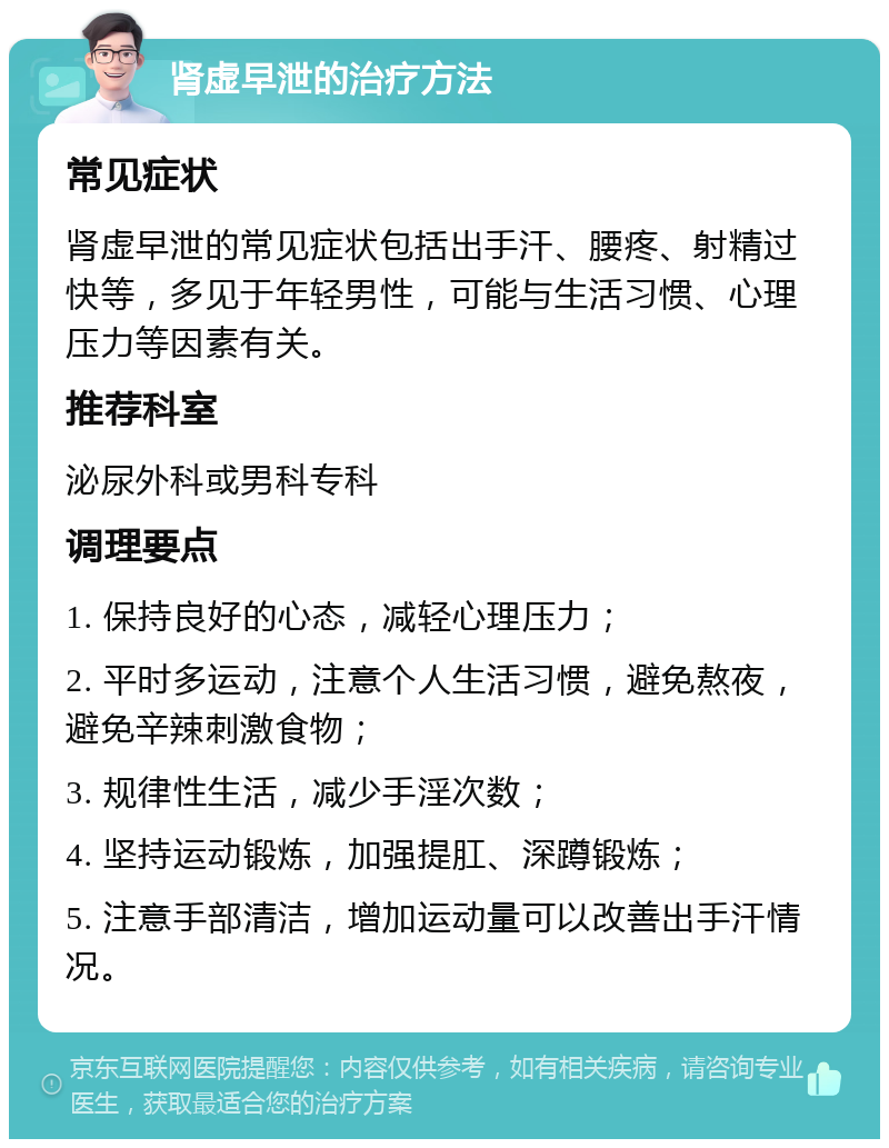 肾虚早泄的治疗方法 常见症状 肾虚早泄的常见症状包括出手汗、腰疼、射精过快等，多见于年轻男性，可能与生活习惯、心理压力等因素有关。 推荐科室 泌尿外科或男科专科 调理要点 1. 保持良好的心态，减轻心理压力； 2. 平时多运动，注意个人生活习惯，避免熬夜，避免辛辣刺激食物； 3. 规律性生活，减少手淫次数； 4. 坚持运动锻炼，加强提肛、深蹲锻炼； 5. 注意手部清洁，增加运动量可以改善出手汗情况。