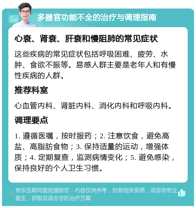 多器官功能不全的治疗与调理指南 心衰、肾衰、肝衰和慢阻肺的常见症状 这些疾病的常见症状包括呼吸困难、疲劳、水肿、食欲不振等。易感人群主要是老年人和有慢性疾病的人群。 推荐科室 心血管内科、肾脏内科、消化内科和呼吸内科。 调理要点 1. 遵循医嘱，按时服药；2. 注意饮食，避免高盐、高脂肪食物；3. 保持适量的运动，增强体质；4. 定期复查，监测病情变化；5. 避免感染，保持良好的个人卫生习惯。