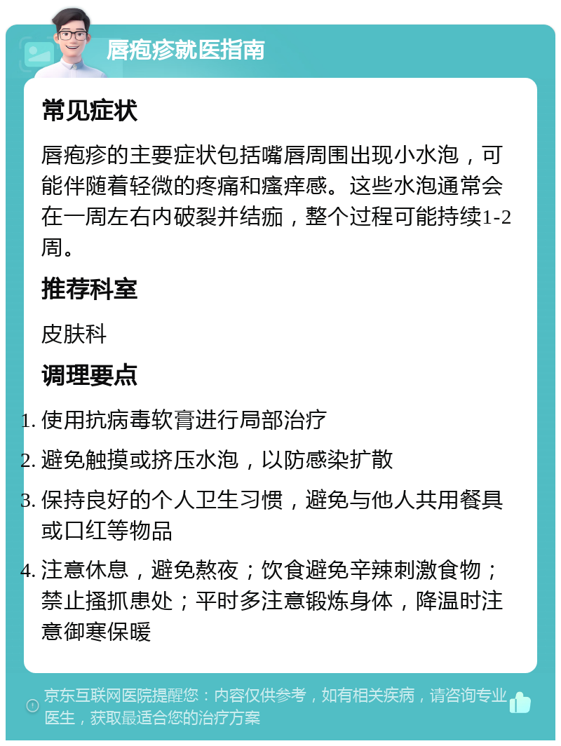 唇疱疹就医指南 常见症状 唇疱疹的主要症状包括嘴唇周围出现小水泡，可能伴随着轻微的疼痛和瘙痒感。这些水泡通常会在一周左右内破裂并结痂，整个过程可能持续1-2周。 推荐科室 皮肤科 调理要点 使用抗病毒软膏进行局部治疗 避免触摸或挤压水泡，以防感染扩散 保持良好的个人卫生习惯，避免与他人共用餐具或口红等物品 注意休息，避免熬夜；饮食避免辛辣刺激食物；禁止搔抓患处；平时多注意锻炼身体，降温时注意御寒保暖