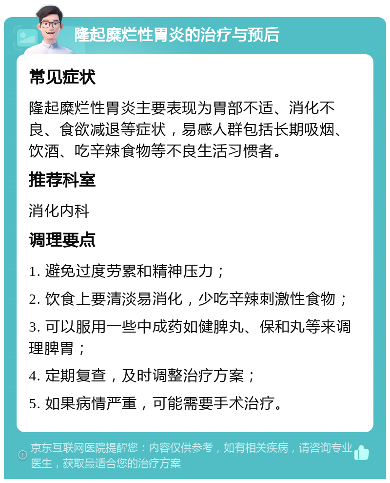 隆起糜烂性胃炎的治疗与预后 常见症状 隆起糜烂性胃炎主要表现为胃部不适、消化不良、食欲减退等症状，易感人群包括长期吸烟、饮酒、吃辛辣食物等不良生活习惯者。 推荐科室 消化内科 调理要点 1. 避免过度劳累和精神压力； 2. 饮食上要清淡易消化，少吃辛辣刺激性食物； 3. 可以服用一些中成药如健脾丸、保和丸等来调理脾胃； 4. 定期复查，及时调整治疗方案； 5. 如果病情严重，可能需要手术治疗。