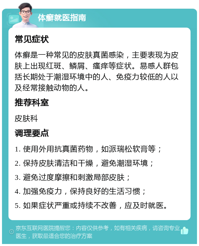 体癣就医指南 常见症状 体癣是一种常见的皮肤真菌感染，主要表现为皮肤上出现红斑、鳞屑、瘙痒等症状。易感人群包括长期处于潮湿环境中的人、免疫力较低的人以及经常接触动物的人。 推荐科室 皮肤科 调理要点 1. 使用外用抗真菌药物，如派瑞松软膏等； 2. 保持皮肤清洁和干燥，避免潮湿环境； 3. 避免过度摩擦和刺激局部皮肤； 4. 加强免疫力，保持良好的生活习惯； 5. 如果症状严重或持续不改善，应及时就医。