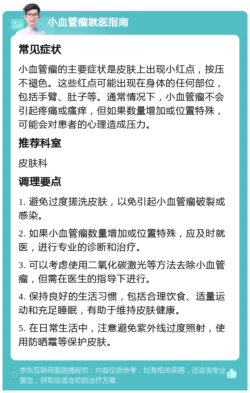 小血管瘤就医指南 常见症状 小血管瘤的主要症状是皮肤上出现小红点，按压不褪色。这些红点可能出现在身体的任何部位，包括手臂、肚子等。通常情况下，小血管瘤不会引起疼痛或瘙痒，但如果数量增加或位置特殊，可能会对患者的心理造成压力。 推荐科室 皮肤科 调理要点 1. 避免过度搓洗皮肤，以免引起小血管瘤破裂或感染。 2. 如果小血管瘤数量增加或位置特殊，应及时就医，进行专业的诊断和治疗。 3. 可以考虑使用二氧化碳激光等方法去除小血管瘤，但需在医生的指导下进行。 4. 保持良好的生活习惯，包括合理饮食、适量运动和充足睡眠，有助于维持皮肤健康。 5. 在日常生活中，注意避免紫外线过度照射，使用防晒霜等保护皮肤。