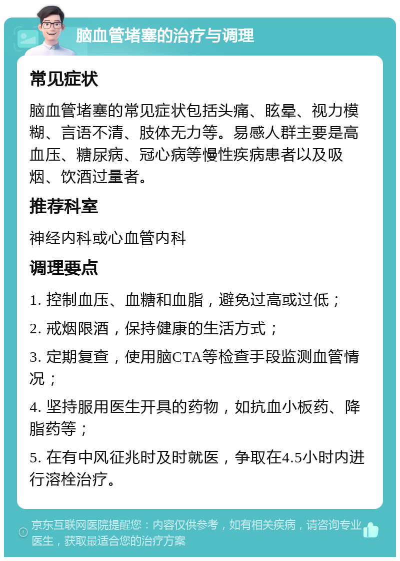 脑血管堵塞的治疗与调理 常见症状 脑血管堵塞的常见症状包括头痛、眩晕、视力模糊、言语不清、肢体无力等。易感人群主要是高血压、糖尿病、冠心病等慢性疾病患者以及吸烟、饮酒过量者。 推荐科室 神经内科或心血管内科 调理要点 1. 控制血压、血糖和血脂，避免过高或过低； 2. 戒烟限酒，保持健康的生活方式； 3. 定期复查，使用脑CTA等检查手段监测血管情况； 4. 坚持服用医生开具的药物，如抗血小板药、降脂药等； 5. 在有中风征兆时及时就医，争取在4.5小时内进行溶栓治疗。