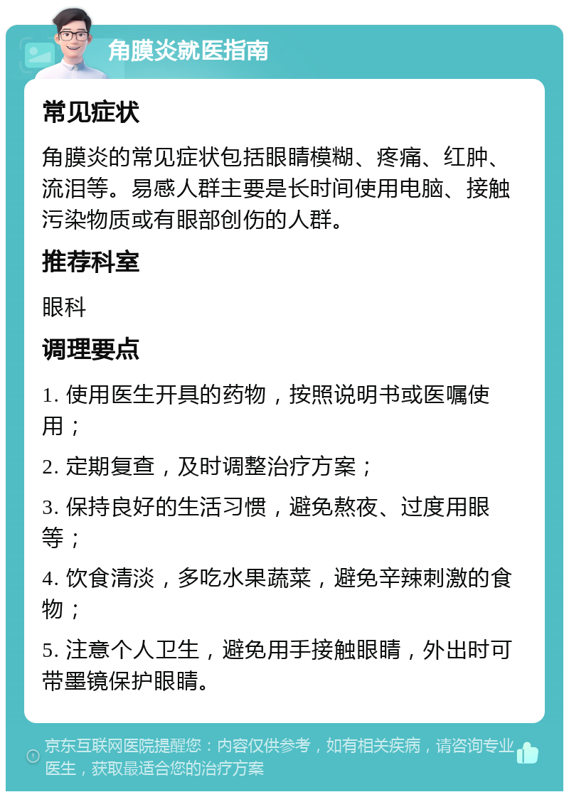 角膜炎就医指南 常见症状 角膜炎的常见症状包括眼睛模糊、疼痛、红肿、流泪等。易感人群主要是长时间使用电脑、接触污染物质或有眼部创伤的人群。 推荐科室 眼科 调理要点 1. 使用医生开具的药物，按照说明书或医嘱使用； 2. 定期复查，及时调整治疗方案； 3. 保持良好的生活习惯，避免熬夜、过度用眼等； 4. 饮食清淡，多吃水果蔬菜，避免辛辣刺激的食物； 5. 注意个人卫生，避免用手接触眼睛，外出时可带墨镜保护眼睛。