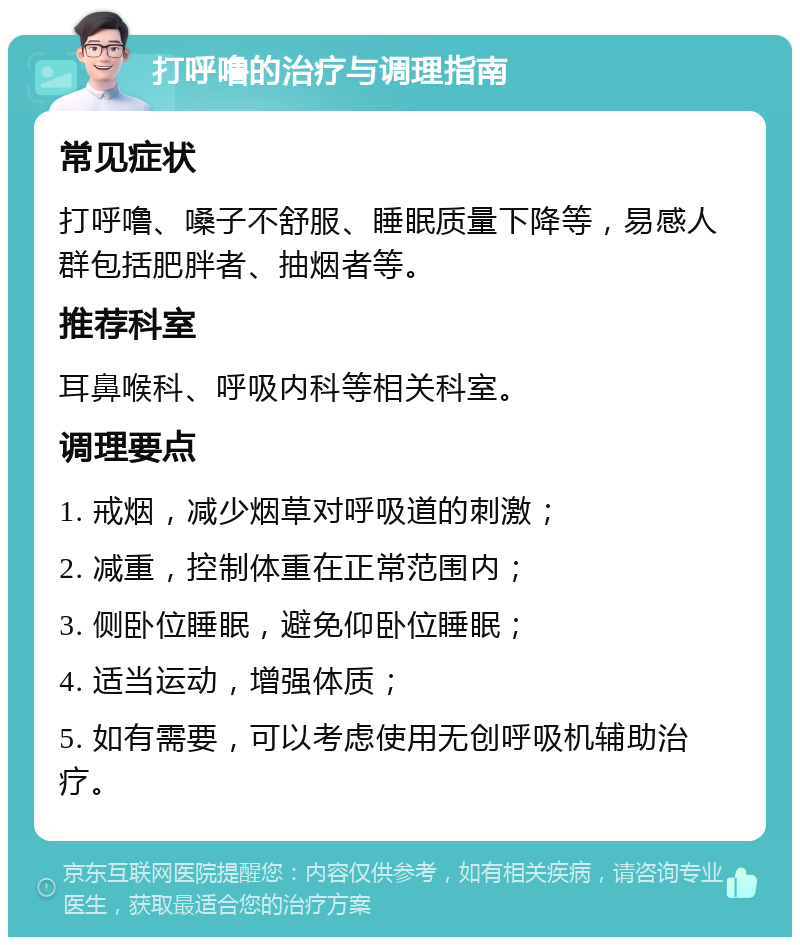 打呼噜的治疗与调理指南 常见症状 打呼噜、嗓子不舒服、睡眠质量下降等，易感人群包括肥胖者、抽烟者等。 推荐科室 耳鼻喉科、呼吸内科等相关科室。 调理要点 1. 戒烟，减少烟草对呼吸道的刺激； 2. 减重，控制体重在正常范围内； 3. 侧卧位睡眠，避免仰卧位睡眠； 4. 适当运动，增强体质； 5. 如有需要，可以考虑使用无创呼吸机辅助治疗。