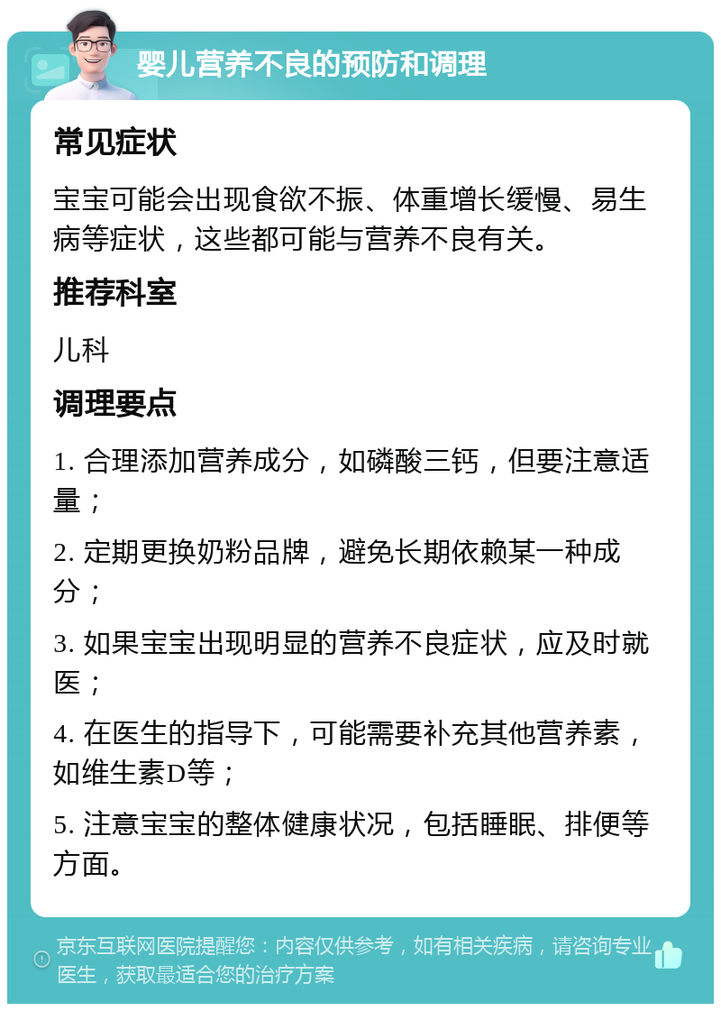 婴儿营养不良的预防和调理 常见症状 宝宝可能会出现食欲不振、体重增长缓慢、易生病等症状，这些都可能与营养不良有关。 推荐科室 儿科 调理要点 1. 合理添加营养成分，如磷酸三钙，但要注意适量； 2. 定期更换奶粉品牌，避免长期依赖某一种成分； 3. 如果宝宝出现明显的营养不良症状，应及时就医； 4. 在医生的指导下，可能需要补充其他营养素，如维生素D等； 5. 注意宝宝的整体健康状况，包括睡眠、排便等方面。