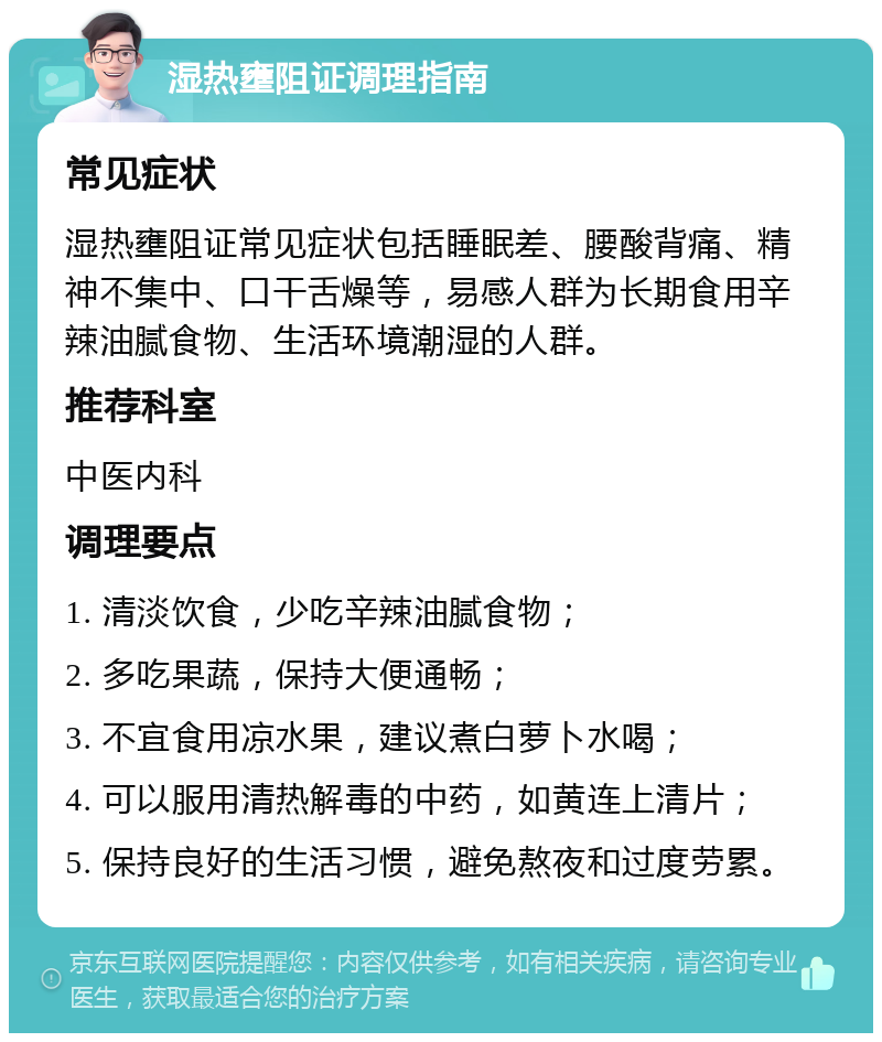 湿热壅阻证调理指南 常见症状 湿热壅阻证常见症状包括睡眠差、腰酸背痛、精神不集中、口干舌燥等，易感人群为长期食用辛辣油腻食物、生活环境潮湿的人群。 推荐科室 中医内科 调理要点 1. 清淡饮食，少吃辛辣油腻食物； 2. 多吃果蔬，保持大便通畅； 3. 不宜食用凉水果，建议煮白萝卜水喝； 4. 可以服用清热解毒的中药，如黄连上清片； 5. 保持良好的生活习惯，避免熬夜和过度劳累。