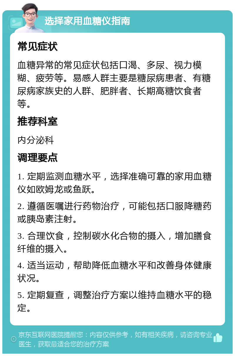 选择家用血糖仪指南 常见症状 血糖异常的常见症状包括口渴、多尿、视力模糊、疲劳等。易感人群主要是糖尿病患者、有糖尿病家族史的人群、肥胖者、长期高糖饮食者等。 推荐科室 内分泌科 调理要点 1. 定期监测血糖水平，选择准确可靠的家用血糖仪如欧姆龙或鱼跃。 2. 遵循医嘱进行药物治疗，可能包括口服降糖药或胰岛素注射。 3. 合理饮食，控制碳水化合物的摄入，增加膳食纤维的摄入。 4. 适当运动，帮助降低血糖水平和改善身体健康状况。 5. 定期复查，调整治疗方案以维持血糖水平的稳定。