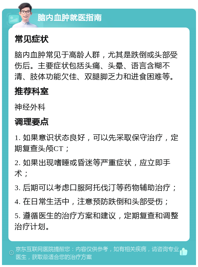 脑内血肿就医指南 常见症状 脑内血肿常见于高龄人群，尤其是跌倒或头部受伤后。主要症状包括头痛、头晕、语言含糊不清、肢体功能欠佳、双腿脚乏力和进食困难等。 推荐科室 神经外科 调理要点 1. 如果意识状态良好，可以先采取保守治疗，定期复查头颅CT； 2. 如果出现嗜睡或昏迷等严重症状，应立即手术； 3. 后期可以考虑口服阿托伐汀等药物辅助治疗； 4. 在日常生活中，注意预防跌倒和头部受伤； 5. 遵循医生的治疗方案和建议，定期复查和调整治疗计划。