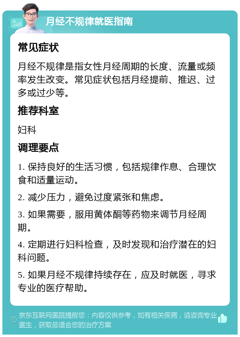 月经不规律就医指南 常见症状 月经不规律是指女性月经周期的长度、流量或频率发生改变。常见症状包括月经提前、推迟、过多或过少等。 推荐科室 妇科 调理要点 1. 保持良好的生活习惯，包括规律作息、合理饮食和适量运动。 2. 减少压力，避免过度紧张和焦虑。 3. 如果需要，服用黄体酮等药物来调节月经周期。 4. 定期进行妇科检查，及时发现和治疗潜在的妇科问题。 5. 如果月经不规律持续存在，应及时就医，寻求专业的医疗帮助。