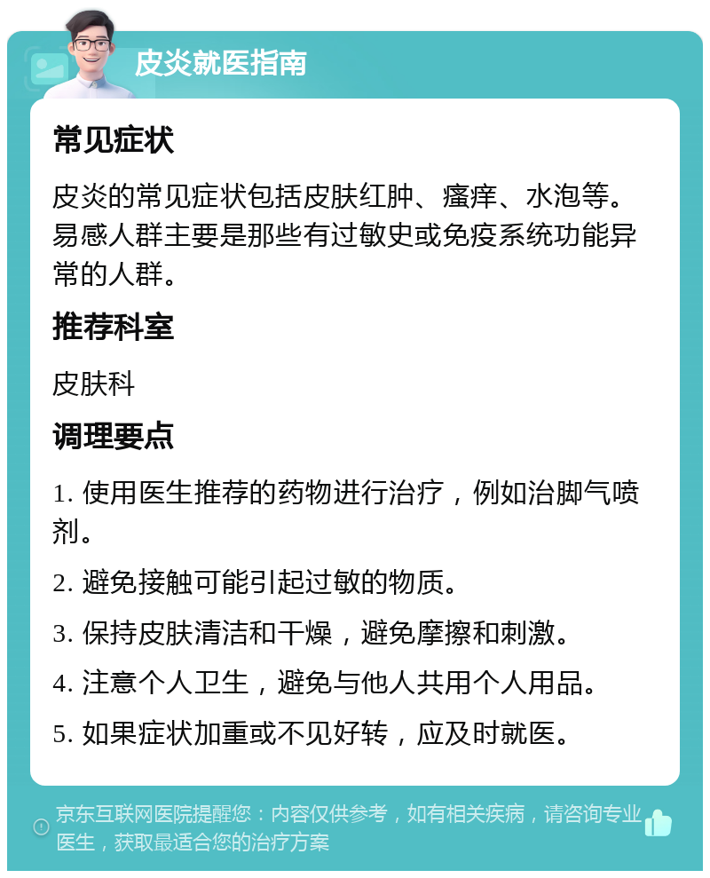 皮炎就医指南 常见症状 皮炎的常见症状包括皮肤红肿、瘙痒、水泡等。易感人群主要是那些有过敏史或免疫系统功能异常的人群。 推荐科室 皮肤科 调理要点 1. 使用医生推荐的药物进行治疗，例如治脚气喷剂。 2. 避免接触可能引起过敏的物质。 3. 保持皮肤清洁和干燥，避免摩擦和刺激。 4. 注意个人卫生，避免与他人共用个人用品。 5. 如果症状加重或不见好转，应及时就医。