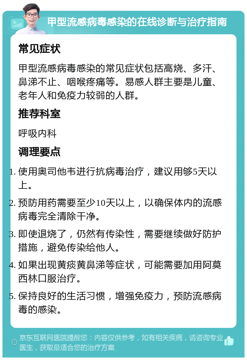 甲型流感病毒感染的在线诊断与治疗指南 常见症状 甲型流感病毒感染的常见症状包括高烧、多汗、鼻涕不止、咽喉疼痛等。易感人群主要是儿童、老年人和免疫力较弱的人群。 推荐科室 呼吸内科 调理要点 使用奥司他韦进行抗病毒治疗，建议用够5天以上。 预防用药需要至少10天以上，以确保体内的流感病毒完全清除干净。 即使退烧了，仍然有传染性，需要继续做好防护措施，避免传染给他人。 如果出现黄痰黄鼻涕等症状，可能需要加用阿莫西林口服治疗。 保持良好的生活习惯，增强免疫力，预防流感病毒的感染。