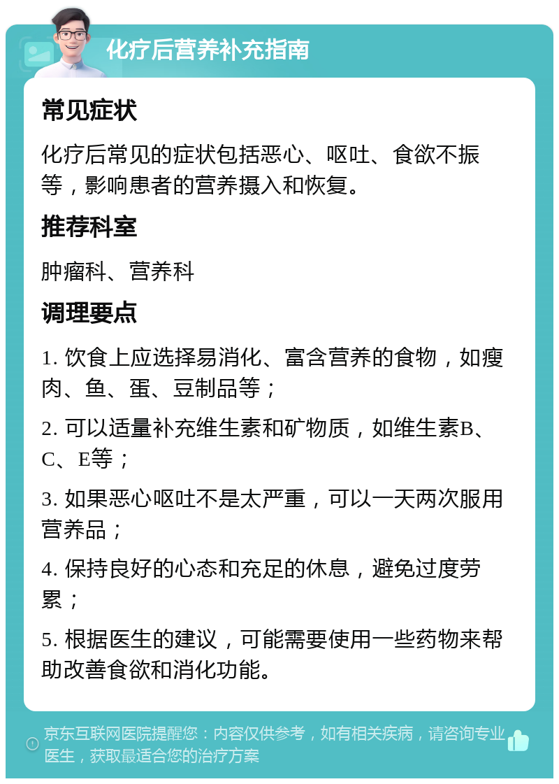 化疗后营养补充指南 常见症状 化疗后常见的症状包括恶心、呕吐、食欲不振等，影响患者的营养摄入和恢复。 推荐科室 肿瘤科、营养科 调理要点 1. 饮食上应选择易消化、富含营养的食物，如瘦肉、鱼、蛋、豆制品等； 2. 可以适量补充维生素和矿物质，如维生素B、C、E等； 3. 如果恶心呕吐不是太严重，可以一天两次服用营养品； 4. 保持良好的心态和充足的休息，避免过度劳累； 5. 根据医生的建议，可能需要使用一些药物来帮助改善食欲和消化功能。