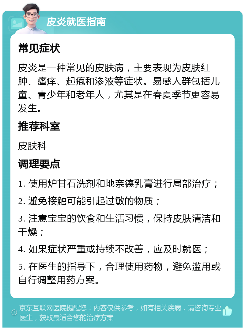 皮炎就医指南 常见症状 皮炎是一种常见的皮肤病，主要表现为皮肤红肿、瘙痒、起疱和渗液等症状。易感人群包括儿童、青少年和老年人，尤其是在春夏季节更容易发生。 推荐科室 皮肤科 调理要点 1. 使用炉甘石洗剂和地奈德乳膏进行局部治疗； 2. 避免接触可能引起过敏的物质； 3. 注意宝宝的饮食和生活习惯，保持皮肤清洁和干燥； 4. 如果症状严重或持续不改善，应及时就医； 5. 在医生的指导下，合理使用药物，避免滥用或自行调整用药方案。