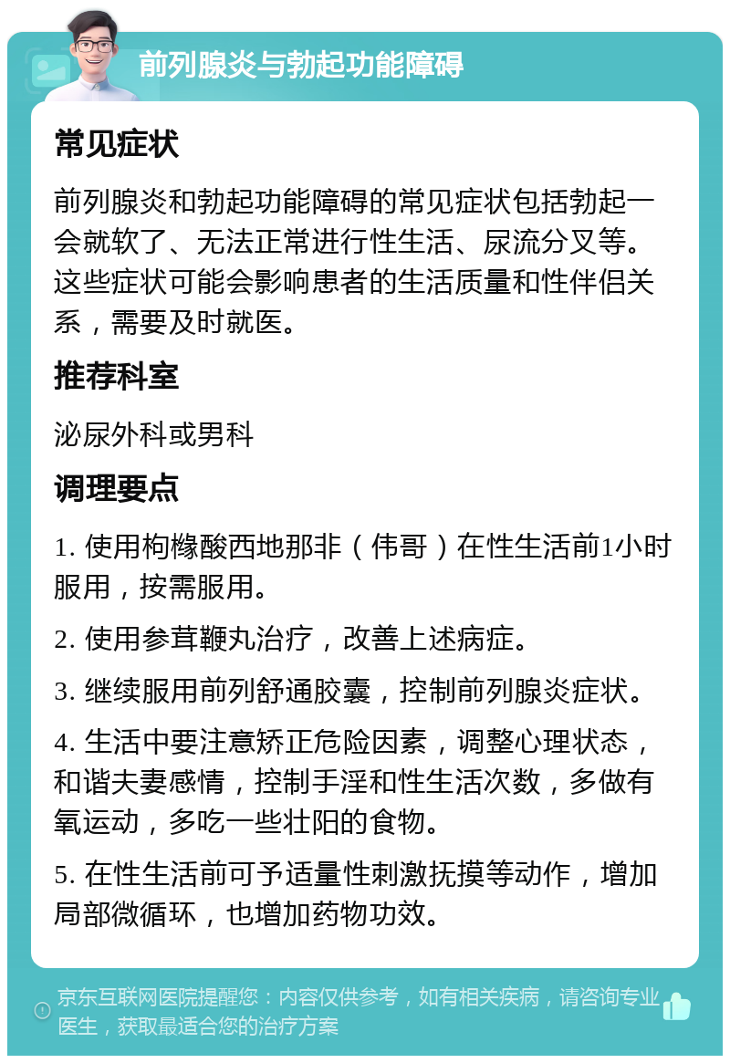 前列腺炎与勃起功能障碍 常见症状 前列腺炎和勃起功能障碍的常见症状包括勃起一会就软了、无法正常进行性生活、尿流分叉等。这些症状可能会影响患者的生活质量和性伴侣关系，需要及时就医。 推荐科室 泌尿外科或男科 调理要点 1. 使用枸橼酸西地那非（伟哥）在性生活前1小时服用，按需服用。 2. 使用参茸鞭丸治疗，改善上述病症。 3. 继续服用前列舒通胶囊，控制前列腺炎症状。 4. 生活中要注意矫正危险因素，调整心理状态，和谐夫妻感情，控制手淫和性生活次数，多做有氧运动，多吃一些壮阳的食物。 5. 在性生活前可予适量性刺激抚摸等动作，增加局部微循环，也增加药物功效。