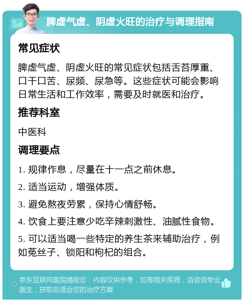 脾虚气虚、阴虚火旺的治疗与调理指南 常见症状 脾虚气虚、阴虚火旺的常见症状包括舌苔厚重、口干口苦、尿频、尿急等。这些症状可能会影响日常生活和工作效率，需要及时就医和治疗。 推荐科室 中医科 调理要点 1. 规律作息，尽量在十一点之前休息。 2. 适当运动，增强体质。 3. 避免熬夜劳累，保持心情舒畅。 4. 饮食上要注意少吃辛辣刺激性、油腻性食物。 5. 可以适当喝一些特定的养生茶来辅助治疗，例如菟丝子、锁阳和枸杞的组合。