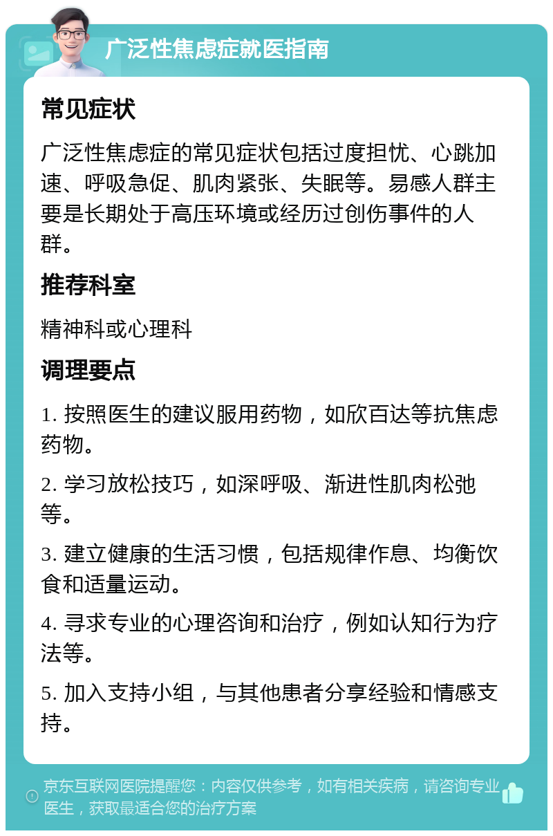 广泛性焦虑症就医指南 常见症状 广泛性焦虑症的常见症状包括过度担忧、心跳加速、呼吸急促、肌肉紧张、失眠等。易感人群主要是长期处于高压环境或经历过创伤事件的人群。 推荐科室 精神科或心理科 调理要点 1. 按照医生的建议服用药物，如欣百达等抗焦虑药物。 2. 学习放松技巧，如深呼吸、渐进性肌肉松弛等。 3. 建立健康的生活习惯，包括规律作息、均衡饮食和适量运动。 4. 寻求专业的心理咨询和治疗，例如认知行为疗法等。 5. 加入支持小组，与其他患者分享经验和情感支持。