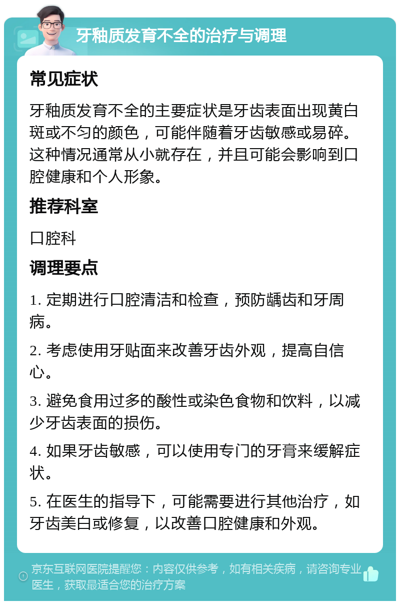 牙釉质发育不全的治疗与调理 常见症状 牙釉质发育不全的主要症状是牙齿表面出现黄白斑或不匀的颜色，可能伴随着牙齿敏感或易碎。这种情况通常从小就存在，并且可能会影响到口腔健康和个人形象。 推荐科室 口腔科 调理要点 1. 定期进行口腔清洁和检查，预防龋齿和牙周病。 2. 考虑使用牙贴面来改善牙齿外观，提高自信心。 3. 避免食用过多的酸性或染色食物和饮料，以减少牙齿表面的损伤。 4. 如果牙齿敏感，可以使用专门的牙膏来缓解症状。 5. 在医生的指导下，可能需要进行其他治疗，如牙齿美白或修复，以改善口腔健康和外观。