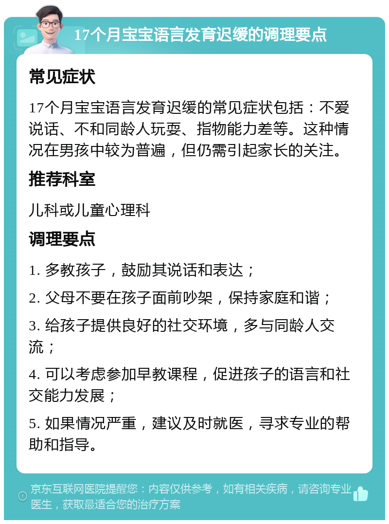 17个月宝宝语言发育迟缓的调理要点 常见症状 17个月宝宝语言发育迟缓的常见症状包括：不爱说话、不和同龄人玩耍、指物能力差等。这种情况在男孩中较为普遍，但仍需引起家长的关注。 推荐科室 儿科或儿童心理科 调理要点 1. 多教孩子，鼓励其说话和表达； 2. 父母不要在孩子面前吵架，保持家庭和谐； 3. 给孩子提供良好的社交环境，多与同龄人交流； 4. 可以考虑参加早教课程，促进孩子的语言和社交能力发展； 5. 如果情况严重，建议及时就医，寻求专业的帮助和指导。