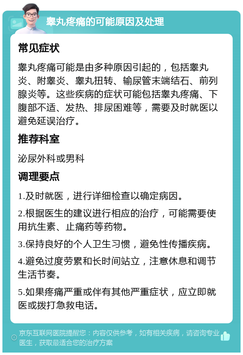 睾丸疼痛的可能原因及处理 常见症状 睾丸疼痛可能是由多种原因引起的，包括睾丸炎、附睾炎、睾丸扭转、输尿管末端结石、前列腺炎等。这些疾病的症状可能包括睾丸疼痛、下腹部不适、发热、排尿困难等，需要及时就医以避免延误治疗。 推荐科室 泌尿外科或男科 调理要点 1.及时就医，进行详细检查以确定病因。 2.根据医生的建议进行相应的治疗，可能需要使用抗生素、止痛药等药物。 3.保持良好的个人卫生习惯，避免性传播疾病。 4.避免过度劳累和长时间站立，注意休息和调节生活节奏。 5.如果疼痛严重或伴有其他严重症状，应立即就医或拨打急救电话。