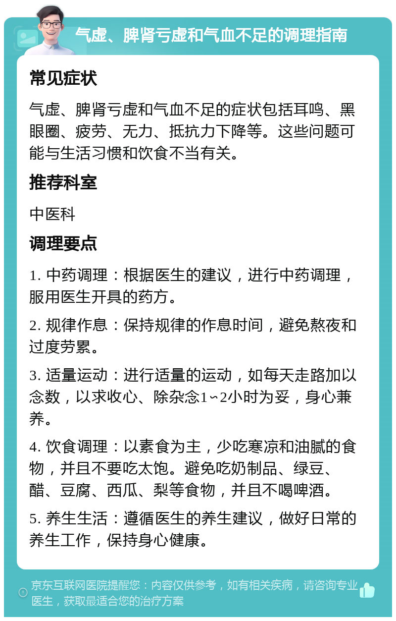 气虚、脾肾亏虚和气血不足的调理指南 常见症状 气虚、脾肾亏虚和气血不足的症状包括耳鸣、黑眼圈、疲劳、无力、抵抗力下降等。这些问题可能与生活习惯和饮食不当有关。 推荐科室 中医科 调理要点 1. 中药调理：根据医生的建议，进行中药调理，服用医生开具的药方。 2. 规律作息：保持规律的作息时间，避免熬夜和过度劳累。 3. 适量运动：进行适量的运动，如每天走路加以念数，以求收心、除杂念1∽2小时为妥，身心兼养。 4. 饮食调理：以素食为主，少吃寒凉和油腻的食物，并且不要吃太饱。避免吃奶制品、绿豆、醋、豆腐、西瓜、梨等食物，并且不喝啤酒。 5. 养生生活：遵循医生的养生建议，做好日常的养生工作，保持身心健康。