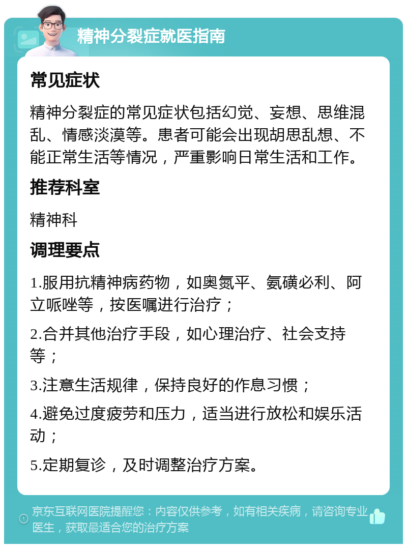 精神分裂症就医指南 常见症状 精神分裂症的常见症状包括幻觉、妄想、思维混乱、情感淡漠等。患者可能会出现胡思乱想、不能正常生活等情况，严重影响日常生活和工作。 推荐科室 精神科 调理要点 1.服用抗精神病药物，如奥氮平、氨磺必利、阿立哌唑等，按医嘱进行治疗； 2.合并其他治疗手段，如心理治疗、社会支持等； 3.注意生活规律，保持良好的作息习惯； 4.避免过度疲劳和压力，适当进行放松和娱乐活动； 5.定期复诊，及时调整治疗方案。