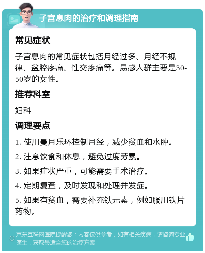 子宫息肉的治疗和调理指南 常见症状 子宫息肉的常见症状包括月经过多、月经不规律、盆腔疼痛、性交疼痛等。易感人群主要是30-50岁的女性。 推荐科室 妇科 调理要点 1. 使用曼月乐环控制月经，减少贫血和水肿。 2. 注意饮食和休息，避免过度劳累。 3. 如果症状严重，可能需要手术治疗。 4. 定期复查，及时发现和处理并发症。 5. 如果有贫血，需要补充铁元素，例如服用铁片药物。