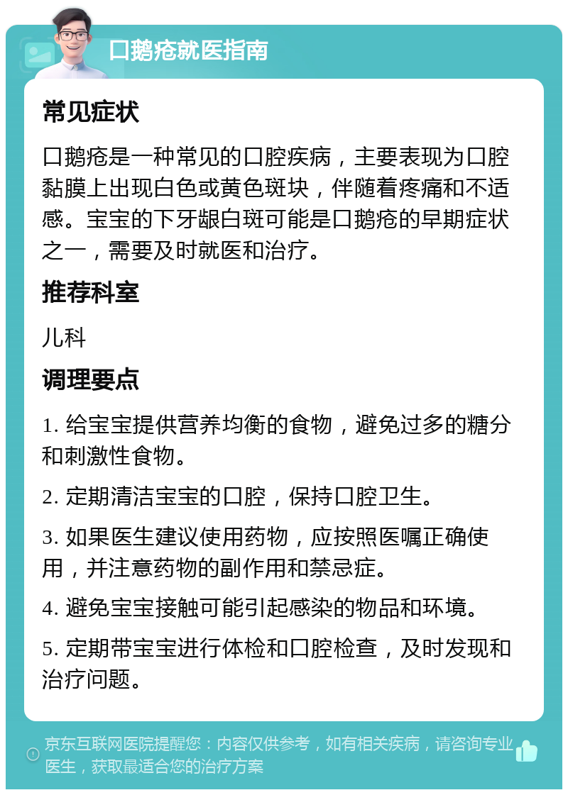 口鹅疮就医指南 常见症状 口鹅疮是一种常见的口腔疾病，主要表现为口腔黏膜上出现白色或黄色斑块，伴随着疼痛和不适感。宝宝的下牙龈白斑可能是口鹅疮的早期症状之一，需要及时就医和治疗。 推荐科室 儿科 调理要点 1. 给宝宝提供营养均衡的食物，避免过多的糖分和刺激性食物。 2. 定期清洁宝宝的口腔，保持口腔卫生。 3. 如果医生建议使用药物，应按照医嘱正确使用，并注意药物的副作用和禁忌症。 4. 避免宝宝接触可能引起感染的物品和环境。 5. 定期带宝宝进行体检和口腔检查，及时发现和治疗问题。