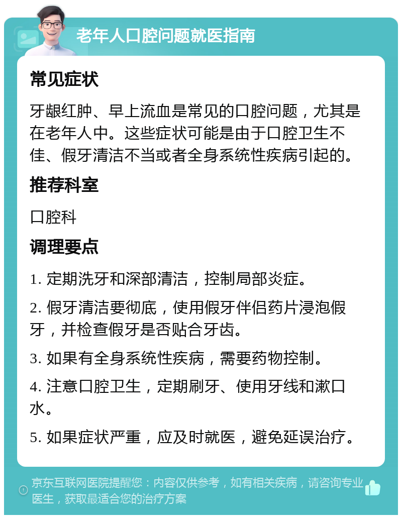 老年人口腔问题就医指南 常见症状 牙龈红肿、早上流血是常见的口腔问题，尤其是在老年人中。这些症状可能是由于口腔卫生不佳、假牙清洁不当或者全身系统性疾病引起的。 推荐科室 口腔科 调理要点 1. 定期洗牙和深部清洁，控制局部炎症。 2. 假牙清洁要彻底，使用假牙伴侣药片浸泡假牙，并检查假牙是否贴合牙齿。 3. 如果有全身系统性疾病，需要药物控制。 4. 注意口腔卫生，定期刷牙、使用牙线和漱口水。 5. 如果症状严重，应及时就医，避免延误治疗。