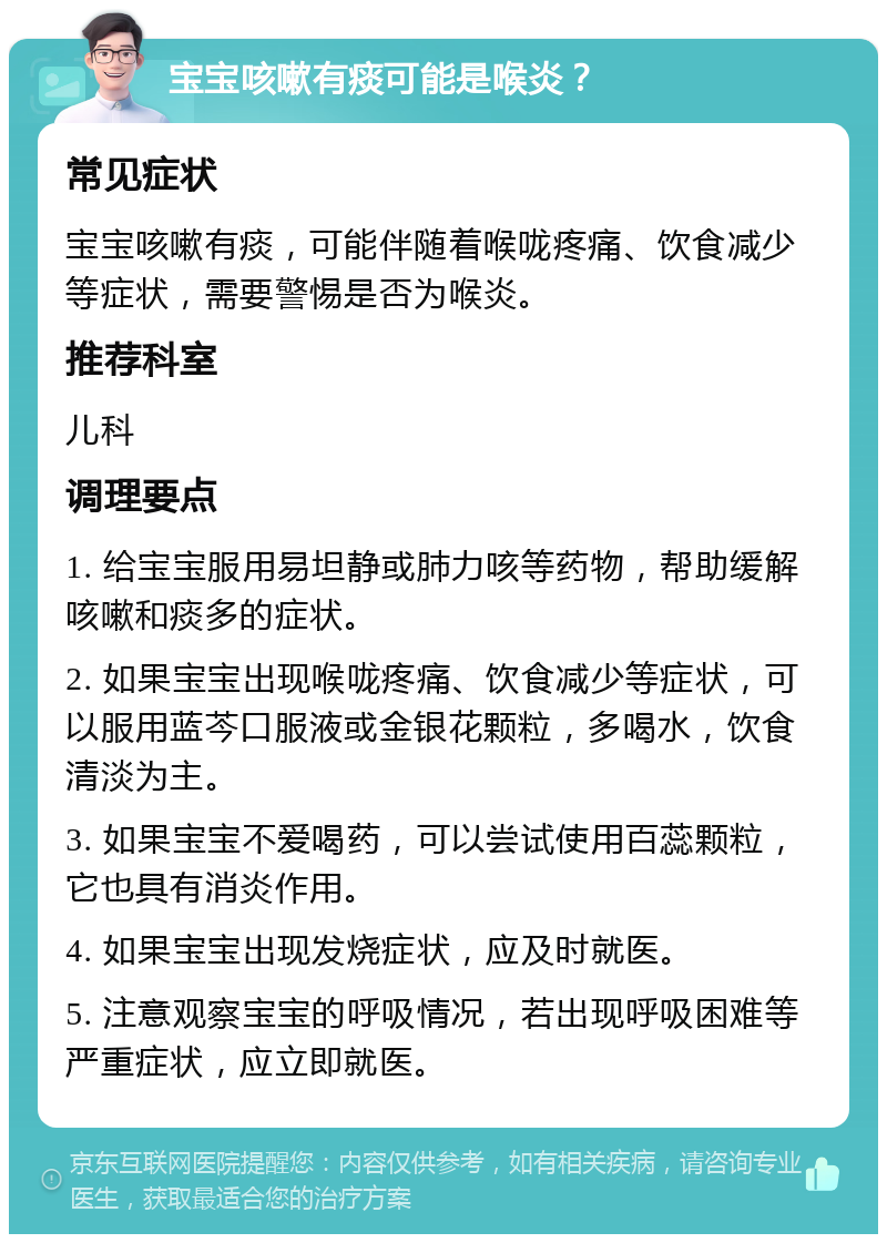 宝宝咳嗽有痰可能是喉炎？ 常见症状 宝宝咳嗽有痰，可能伴随着喉咙疼痛、饮食减少等症状，需要警惕是否为喉炎。 推荐科室 儿科 调理要点 1. 给宝宝服用易坦静或肺力咳等药物，帮助缓解咳嗽和痰多的症状。 2. 如果宝宝出现喉咙疼痛、饮食减少等症状，可以服用蓝芩口服液或金银花颗粒，多喝水，饮食清淡为主。 3. 如果宝宝不爱喝药，可以尝试使用百蕊颗粒，它也具有消炎作用。 4. 如果宝宝出现发烧症状，应及时就医。 5. 注意观察宝宝的呼吸情况，若出现呼吸困难等严重症状，应立即就医。