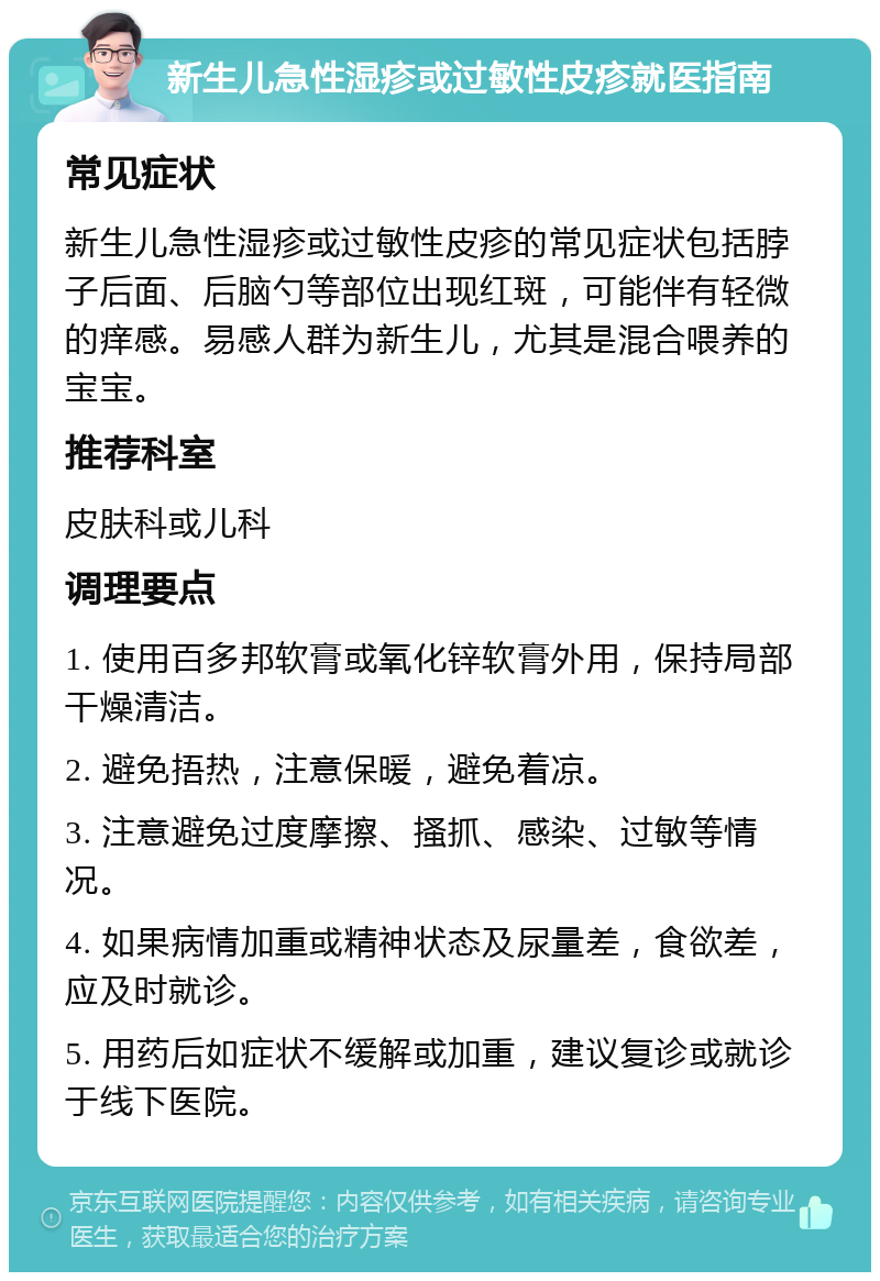 新生儿急性湿疹或过敏性皮疹就医指南 常见症状 新生儿急性湿疹或过敏性皮疹的常见症状包括脖子后面、后脑勺等部位出现红斑，可能伴有轻微的痒感。易感人群为新生儿，尤其是混合喂养的宝宝。 推荐科室 皮肤科或儿科 调理要点 1. 使用百多邦软膏或氧化锌软膏外用，保持局部干燥清洁。 2. 避免捂热，注意保暖，避免着凉。 3. 注意避免过度摩擦、搔抓、感染、过敏等情况。 4. 如果病情加重或精神状态及尿量差，食欲差，应及时就诊。 5. 用药后如症状不缓解或加重，建议复诊或就诊于线下医院。