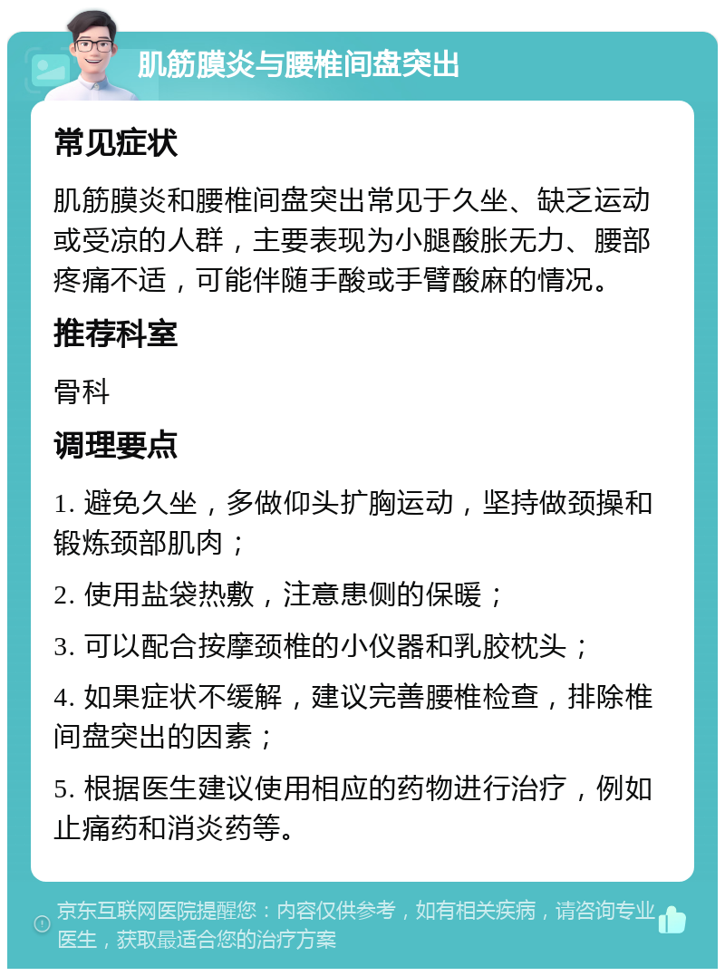 肌筋膜炎与腰椎间盘突出 常见症状 肌筋膜炎和腰椎间盘突出常见于久坐、缺乏运动或受凉的人群，主要表现为小腿酸胀无力、腰部疼痛不适，可能伴随手酸或手臂酸麻的情况。 推荐科室 骨科 调理要点 1. 避免久坐，多做仰头扩胸运动，坚持做颈操和锻炼颈部肌肉； 2. 使用盐袋热敷，注意患侧的保暖； 3. 可以配合按摩颈椎的小仪器和乳胶枕头； 4. 如果症状不缓解，建议完善腰椎检查，排除椎间盘突出的因素； 5. 根据医生建议使用相应的药物进行治疗，例如止痛药和消炎药等。