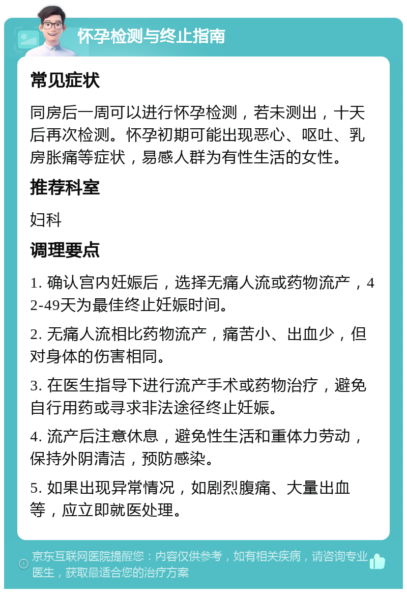 怀孕检测与终止指南 常见症状 同房后一周可以进行怀孕检测，若未测出，十天后再次检测。怀孕初期可能出现恶心、呕吐、乳房胀痛等症状，易感人群为有性生活的女性。 推荐科室 妇科 调理要点 1. 确认宫内妊娠后，选择无痛人流或药物流产，42-49天为最佳终止妊娠时间。 2. 无痛人流相比药物流产，痛苦小、出血少，但对身体的伤害相同。 3. 在医生指导下进行流产手术或药物治疗，避免自行用药或寻求非法途径终止妊娠。 4. 流产后注意休息，避免性生活和重体力劳动，保持外阴清洁，预防感染。 5. 如果出现异常情况，如剧烈腹痛、大量出血等，应立即就医处理。