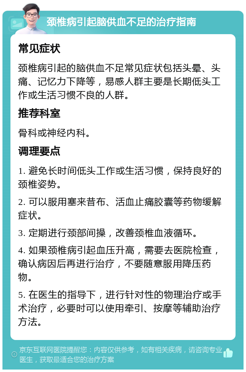 颈椎病引起脑供血不足的治疗指南 常见症状 颈椎病引起的脑供血不足常见症状包括头晕、头痛、记忆力下降等，易感人群主要是长期低头工作或生活习惯不良的人群。 推荐科室 骨科或神经内科。 调理要点 1. 避免长时间低头工作或生活习惯，保持良好的颈椎姿势。 2. 可以服用塞来昔布、活血止痛胶囊等药物缓解症状。 3. 定期进行颈部间操，改善颈椎血液循环。 4. 如果颈椎病引起血压升高，需要去医院检查，确认病因后再进行治疗，不要随意服用降压药物。 5. 在医生的指导下，进行针对性的物理治疗或手术治疗，必要时可以使用牵引、按摩等辅助治疗方法。